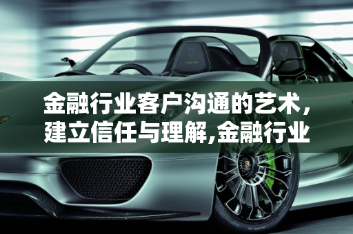 金融行业客户沟通的艺术，建立信任与理解,金融行业怎么跟客户聊天