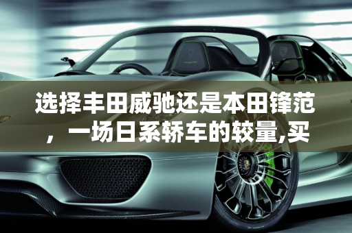 选择丰田威驰还是本田锋范，一场日系轿车的较量,买丰田威驰好还是买本田锋范好