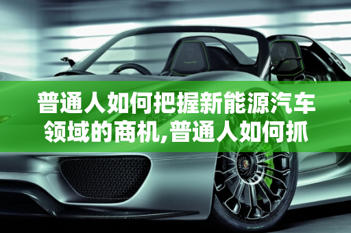 普通人如何把握新能源汽车领域的商机,普通人如何抓住新能源车的商机，新能源汽车领域