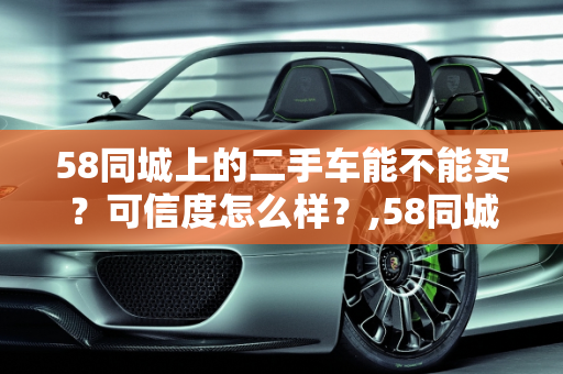 58同城上的二手车能不能买？可信度怎么样？,58同城上的二手车能不能买?可信度怎么样