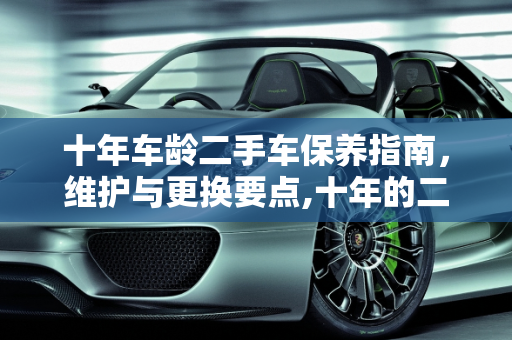 十年车龄二手车保养指南，维护与更换要点,十年的二手车该怎么保养,二手车需要换什么保养