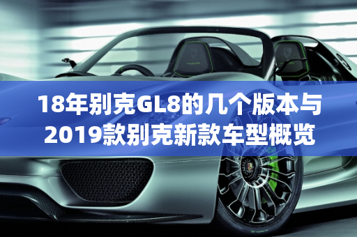 18年别克GL8的几个版本与2019款别克新款车型概览,18年别克gl8有几个版本，2019款别克新款车型