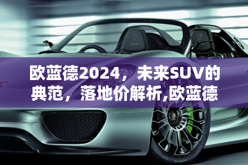 欧蓝德2024，未来SUV的典范，落地价解析,欧蓝德2024落地价