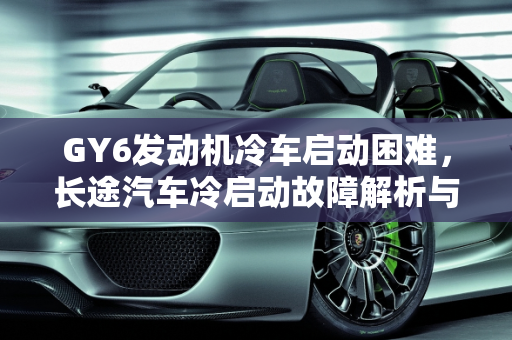 GY6发动机冷车启动困难，长途汽车冷启动故障解析与解决方案,GY6冷车启动困难，长途汽车冷启动故障