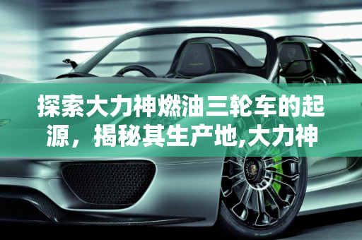 探索大力神燃油三轮车的起源，揭秘其生产地,大力神燃油三轮车是哪里生产的