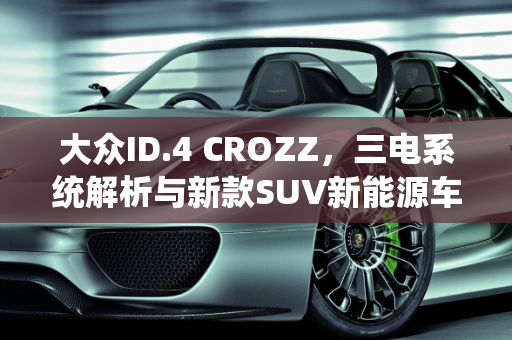大众ID.4 CROZZ，三电系统解析与新款SUV新能源车型亮点,大众id4crozz三电怎么样，大众新款suv新能源车型