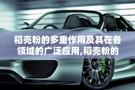 稻壳粉的多重作用及其在各领域的广泛应用,稻壳粉的作用有多大