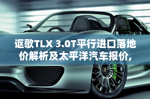 讴歌TLX 3.0T平行进口落地价解析及太平洋汽车报价,讴歌tlx3.0t平行进口落地价要多少，讴歌太平洋汽车报价
