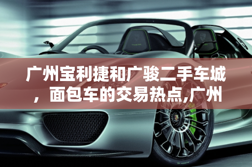 广州宝利捷和广骏二手车城，面包车的交易热点,广州宝利捷和广骏二手车城卖面包车的多吗,广州卖二手车的有什么人