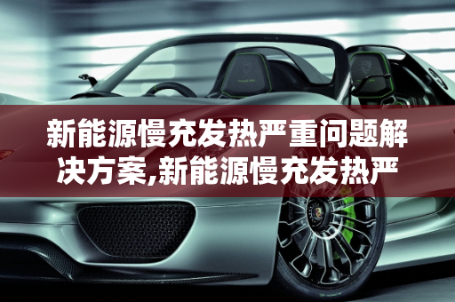 新能源慢充发热严重问题解决方案,新能源慢充发热严重怎么办，新能源慢充