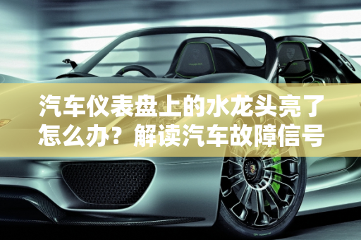 汽车仪表盘上的水龙头亮了怎么办？解读汽车故障信号,仪表盘上的水龙头亮了怎么办，汽车故障 水龙头
