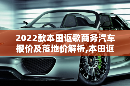 2022款本田讴歌商务汽车报价及落地价解析,本田讴歌2022款落地价，讴歌商务汽车报价