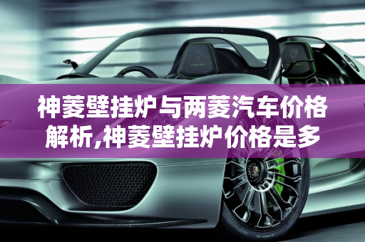 神菱壁挂炉与两菱汽车价格解析,神菱壁挂炉价格是多少，两菱汽车报价