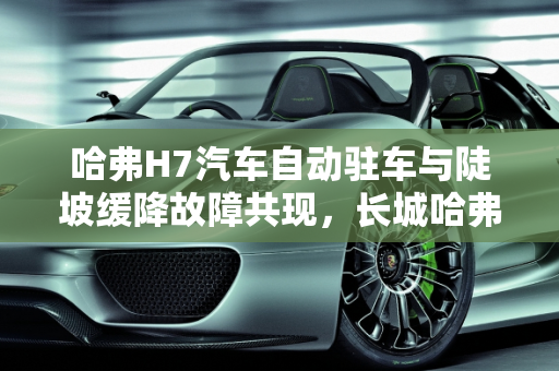 哈弗H7汽车自动驻车与陡坡缓降故障共现，长城哈弗汽车模块故障解析,哈弗H7汽车出现自动驻车故障和陡坡缓降故障同时出现是什么原因，长城哈弗汽车模块故障