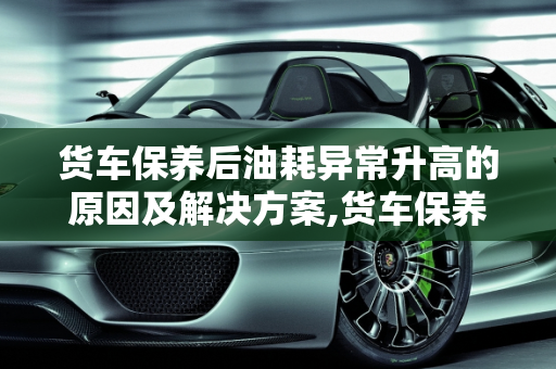 货车保养后油耗异常升高的原因及解决方案,货车保养完后油耗高怎么回事
