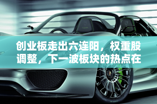 创业板走出六连阳，权重股调整，下一波板块的热点在哪里？,创业板走出六连阳，权重股调整，下一波板块的热点在哪里