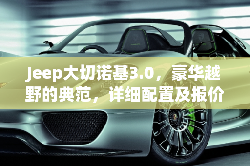 Jeep大切诺基3.0，豪华越野的典范，详细配置及报价解析,jeep大切诺基3.0详细配置及报价