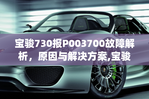 宝骏730报P003700故障解析，原因与解决方案,宝骏730报p003700是什么原因，730汽车故障