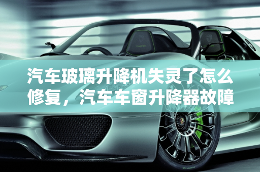 汽车玻璃升降机失灵了怎么修复，汽车车窗升降器故障维修指南,汽车玻璃升降机失灵了怎么修复,汽车车窗升降器故障维修