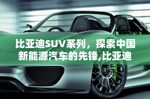比亚迪SUV系列，探索中国新能源汽车的先锋,比亚迪suv有哪几个系列