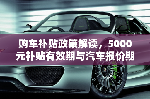 购车补贴政策解读，5000元补贴有效期与汽车报价期,购车补贴5000政策到多久，汽车报价期多久