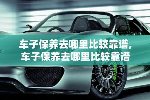 车子保养去哪里比较靠谱,车子保养去哪里比较靠谱