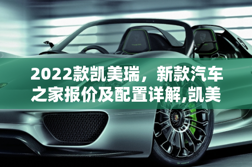 2022款凯美瑞，新款汽车之家报价及配置详解,凯美瑞 2022 新款汽车之家报价及配置详解