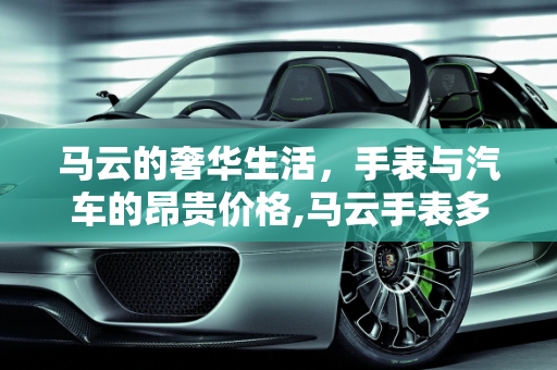 马云的奢华生活，手表与汽车的昂贵价格,马云手表多少钱，马云牌汽车报价