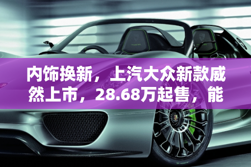 内饰换新，上汽大众新款威然上市，28.68万起售，能否与GL8硬刚？,内饰换新，上汽大众新款威然上市，28.68万起售，能与GL8硬刚吗