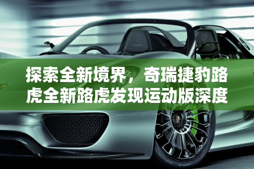 探索全新境界，奇瑞捷豹路虎全新路虎发现运动版深度解析,想了解奇瑞捷豹路虎新推出的全新路虎发现运动版，有人介绍一下吗
