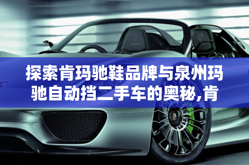 探索肯玛驰鞋品牌与泉州玛驰自动挡二手车的奥秘,肯玛驰鞋哪里品牌，泉州玛驰自动挡二手车