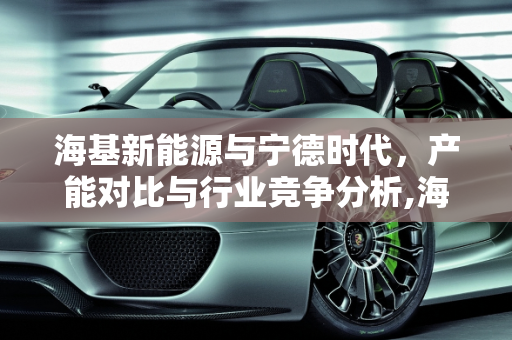海基新能源与宁德时代，产能对比与行业竞争分析,海基新能源和宁德时代对比,海基新能源产能