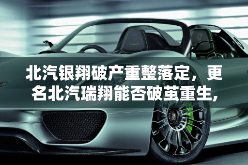 北汽银翔破产重整落定，更名北汽瑞翔能否破茧重生,北汽银翔破产重整落定，更名北汽瑞翔能否“破茧重生”