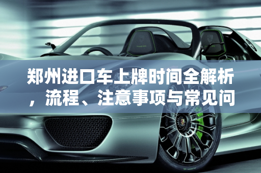 郑州进口车上牌时间全解析，流程、注意事项与常见问题,郑州进口车上牌时间