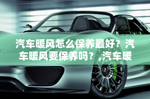 汽车暖风怎么保养最好？汽车暖风要保养吗？,汽车暖风怎么保养最好，汽车暖风要保养吗