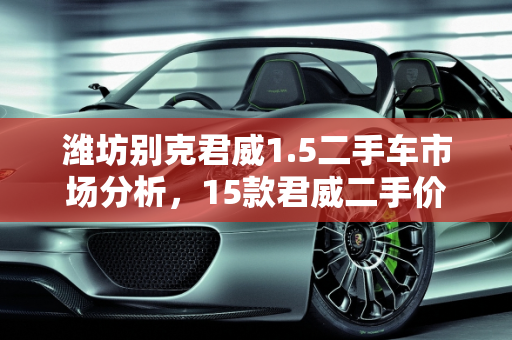 潍坊别克君威1.5二手车市场分析，15款君威二手价值几何？,15款君威二手值多少钱,潍坊别克君威1.5二手车