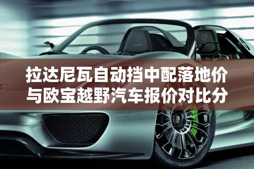 拉达尼瓦自动挡中配落地价与欧宝越野汽车报价对比分析,拉达尼瓦自动挡中配落地多少钱，欧宝越野汽车报价