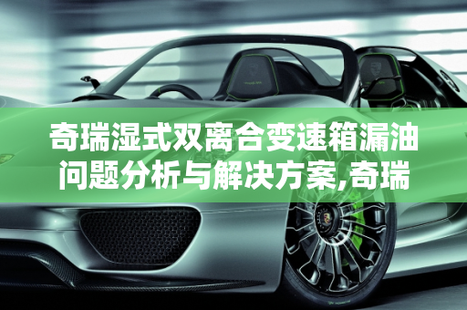 奇瑞湿式双离合变速箱漏油问题分析与解决方案,奇瑞湿式双离合变速箱漏油