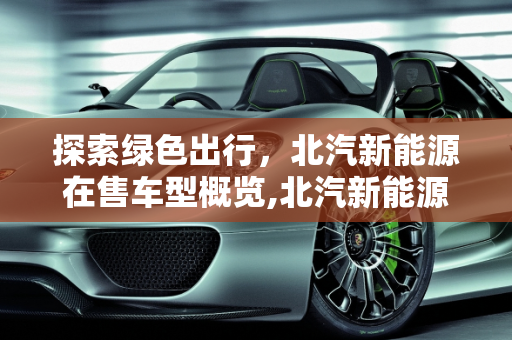 探索绿色出行，北汽新能源在售车型概览,北汽新能源在售车型