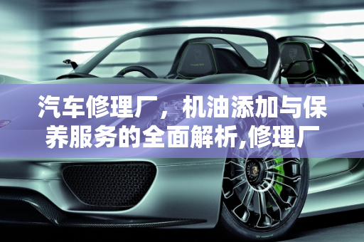 汽车修理厂，机油添加与保养服务的全面解析,修理厂可以加机油吗，汽车修理厂可以保养吗