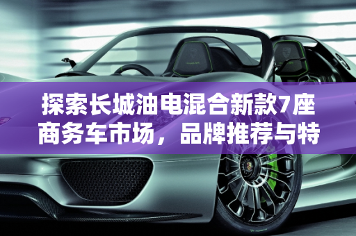 探索长城油电混合新款7座商务车市场，品牌推荐与特点解析,探索长城油电混合新款 7 座商务车市场，品牌推荐与特点解析