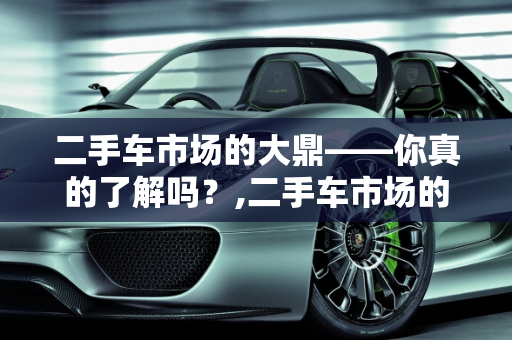 二手车市场的大鼎——你真的了解吗？,二手车市场的大鼎——你真的了解吗？