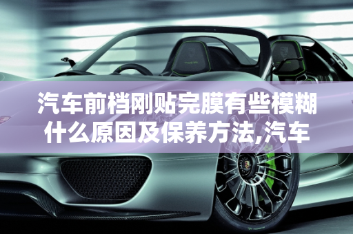 汽车前档刚贴完膜有些模糊什么原因及保养方法,汽车前档刚贴完膜有些模糊什么原因，汽车玻璃贴膜保养