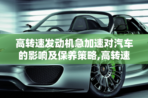 高转速发动机急加速对汽车的影响及保养策略,高转速发动机经常急加速伤车吗，汽车转速高如何保养