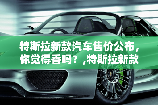 特斯拉新款汽车售价公布，你觉得香吗？,特斯拉新款汽车售价公布，你觉得香吗？