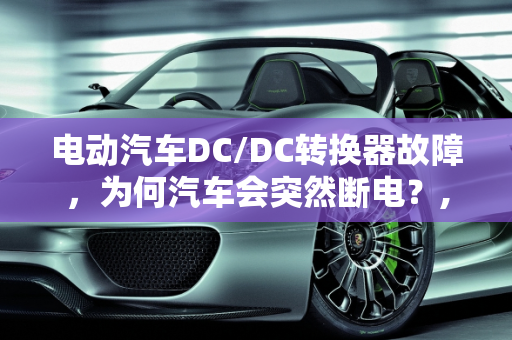 电动汽车DC/DC转换器故障，为何汽车会突然断电？,电动汽车的dcdc有了问题为什么气车跑着跑着会断电，汽车dc故障