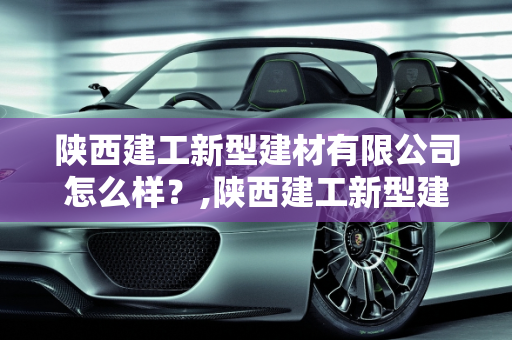 陕西建工新型建材有限公司怎么样？,陕西建工新型建材有限公司怎么样