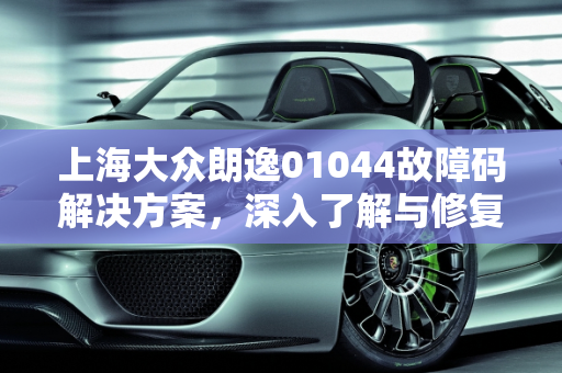 上海大众朗逸01044故障码解决方案，深入了解与修复指南,朗逸01044故障码怎么解决，汽车故障码上海大众 01044