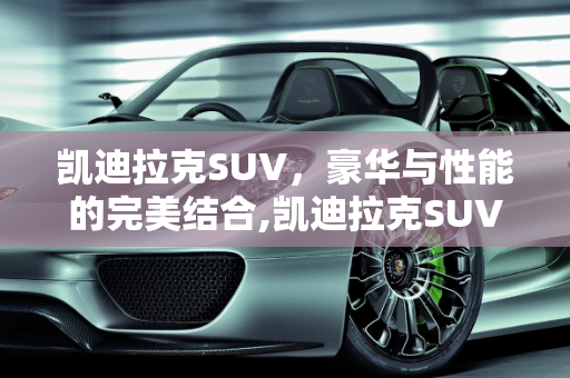 凯迪拉克SUV，豪华与性能的完美结合,凯迪拉克SUV凯迪拉克报价多少凯迪拉克，汽车报价凯迪拉克