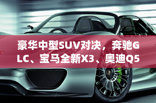 豪华中型SUV对决，奔驰GLC、宝马全新X3、奥迪Q5L与沃尔沃新XC60的全方位比较,glc、全新x3、奥迪Q5L、新沃尔沃xc60，这四款车该怎么选